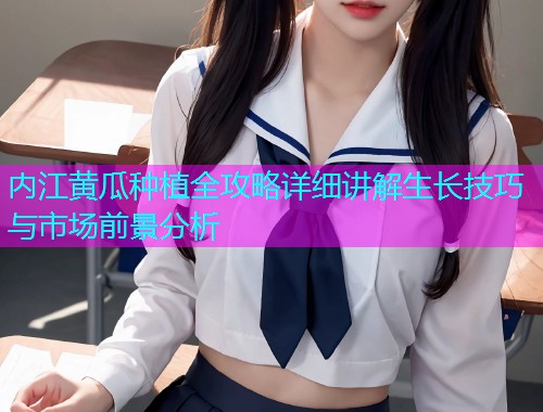 内江黄瓜种植全攻略详细讲解生长技巧与市场前景分析