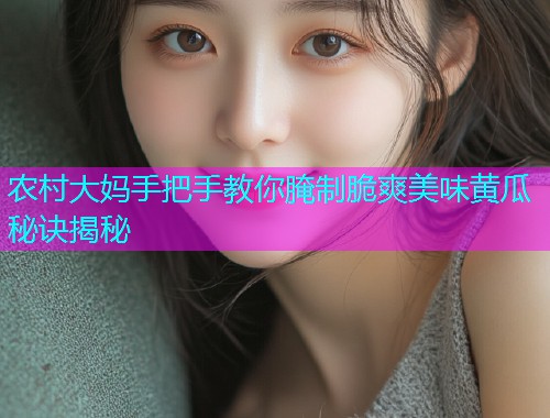 农村大妈手把手教你腌制脆爽美味黄瓜秘诀揭秘