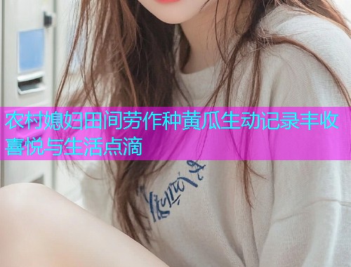 农村媳妇田间劳作种黄瓜生动记录丰收喜悦与生活点滴