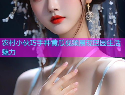 农村小伙巧手种黄瓜视频展现田园生活魅力