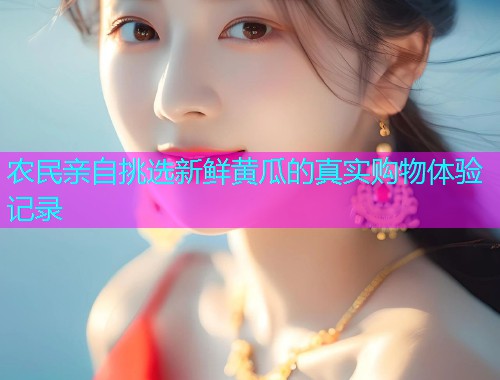 农民亲自挑选新鲜黄瓜的真实购物体验记录