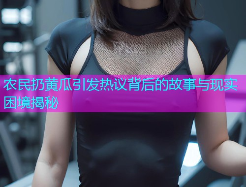 农民扔黄瓜引发热议背后的故事与现实困境揭秘