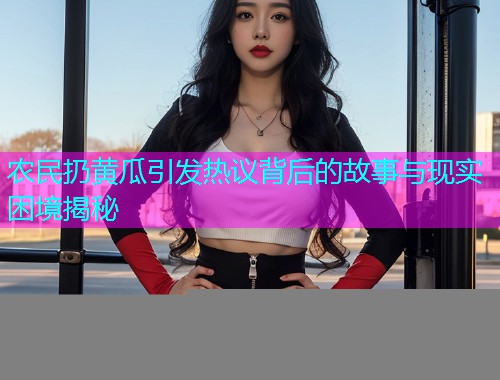 农民扔黄瓜引发热议背后的故事与现实困境揭秘