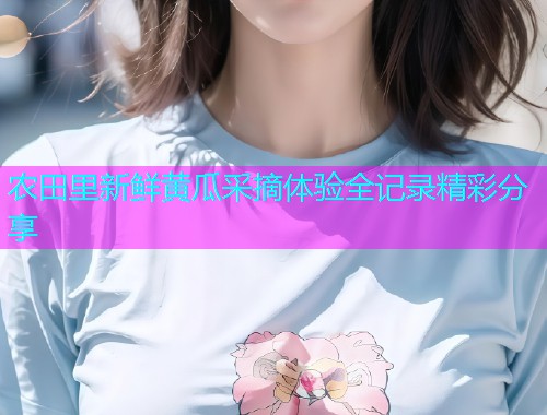 农田里新鲜黄瓜采摘体验全记录精彩分享