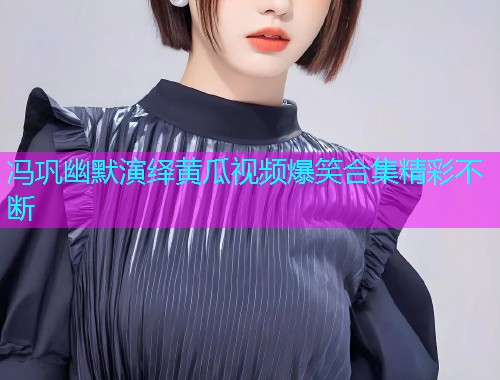 冯巩幽默演绎黄瓜视频爆笑合集精彩不断