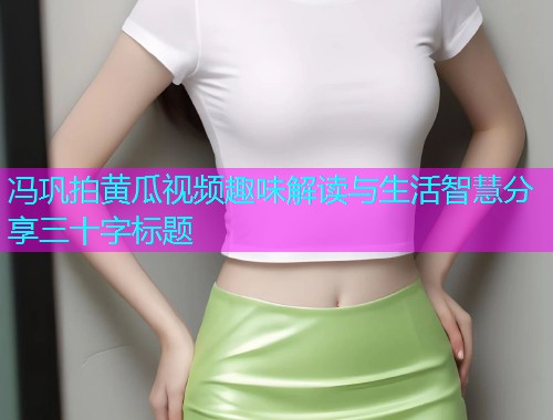 冯巩拍黄瓜视频趣味解读与生活智慧分享三十字标题