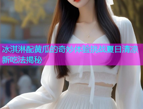 冰淇淋配黄瓜的奇妙体验挑战夏日清凉新吃法揭秘