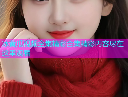 冰黄瓜视频全集精彩合集精彩内容尽在这里观看