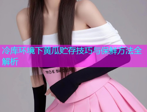冷库环境下黄瓜贮存技巧与保鲜方法全解析