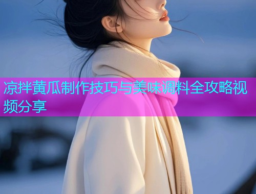 凉拌黄瓜制作技巧与美味调料全攻略视频分享