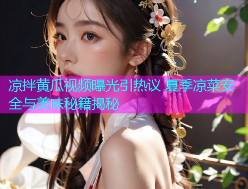 凉拌黄瓜视频曝光引热议 夏季凉菜安全与美味秘籍揭秘