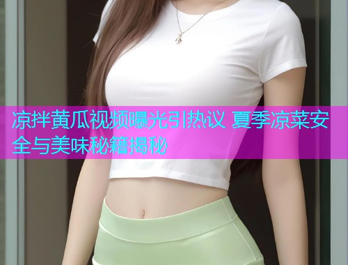 凉拌黄瓜视频曝光引热议 夏季凉菜安全与美味秘籍揭秘