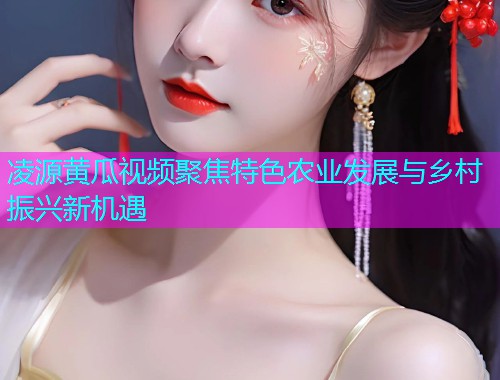 凌源黄瓜视频聚焦特色农业发展与乡村振兴新机遇