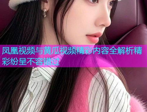 凤凰视频与黄瓜视频精彩内容全解析精彩纷呈不容错过