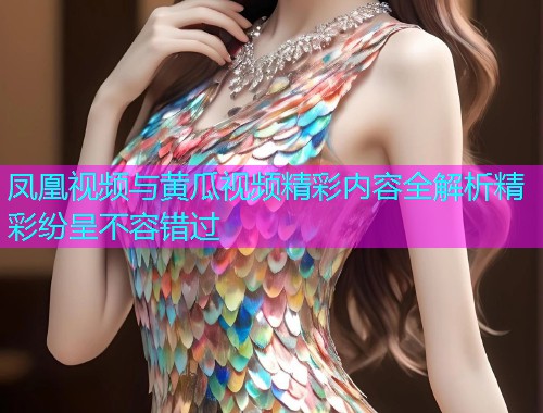 凤凰视频与黄瓜视频精彩内容全解析精彩纷呈不容错过