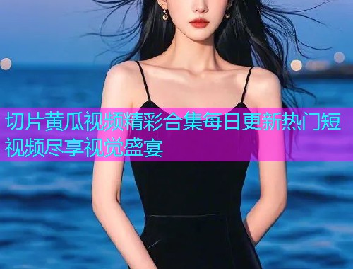 切片黄瓜视频精彩合集每日更新热门短视频尽享视觉盛宴