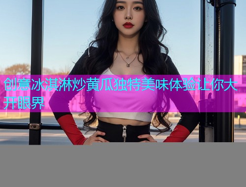 创意冰淇淋炒黄瓜独特美味体验让你大开眼界