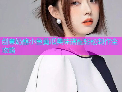 创意奶酪小鱼黄瓜美味搭配轻松制作全攻略