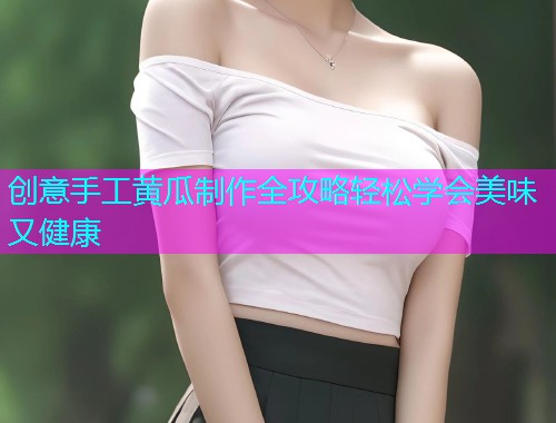创意手工黄瓜制作全攻略轻松学会美味又健康