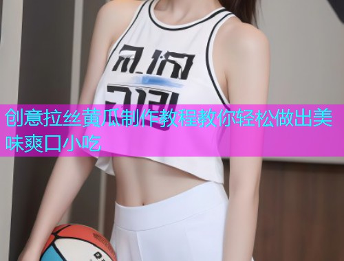 创意拉丝黄瓜制作教程教你轻松做出美味爽口小吃