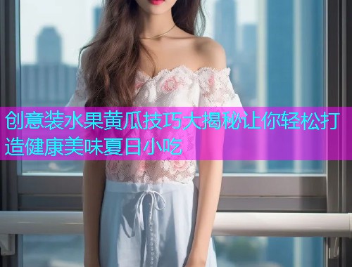 创意装水果黄瓜技巧大揭秘让你轻松打造健康美味夏日小吃