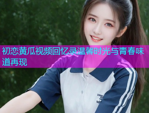 初恋黄瓜视频回忆录温馨时光与青春味道再现