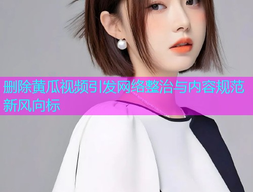 删除黄瓜视频引发网络整治与内容规范新风向标