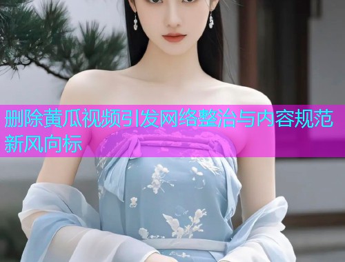删除黄瓜视频引发网络整治与内容规范新风向标
