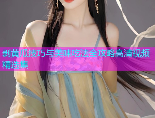 剥黄瓜技巧与美味吃法全攻略高清视频精选集