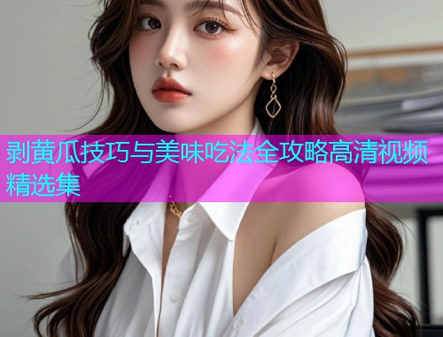 剥黄瓜技巧与美味吃法全攻略高清视频精选集