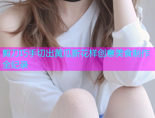剪刀巧手切出黄瓜新花样创意美食制作全纪录