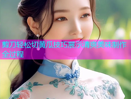 剪刀轻松切黄瓜技巧展示清爽美味制作全过程