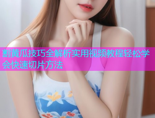 割黄瓜技巧全解析实用视频教程轻松学会快速切片方法