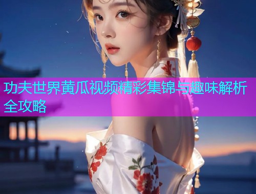 功夫世界黄瓜视频精彩集锦与趣味解析全攻略
