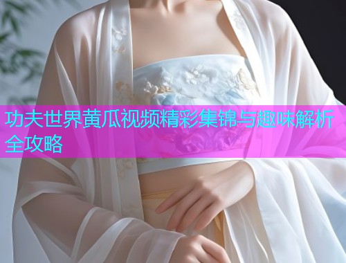 功夫世界黄瓜视频精彩集锦与趣味解析全攻略