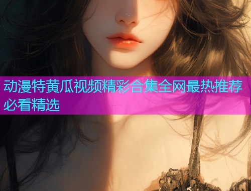 动漫特黄瓜视频精彩合集全网最热推荐必看精选