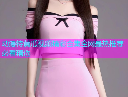 动漫特黄瓜视频精彩合集全网最热推荐必看精选