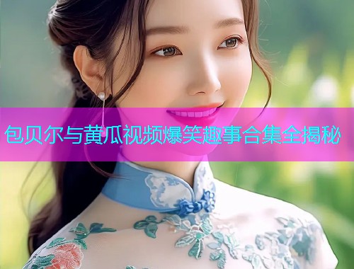 包贝尔与黄瓜视频爆笑趣事合集全揭秘