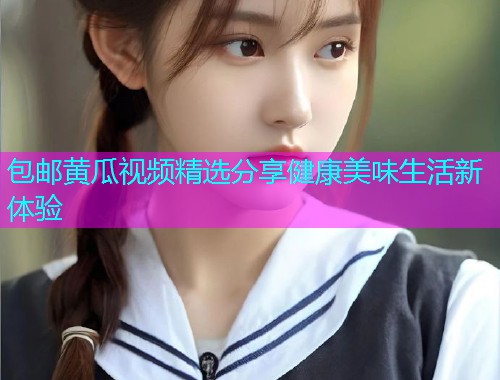 包邮黄瓜视频精选分享健康美味生活新体验