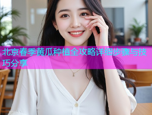 北京春季黄瓜种植全攻略详细步骤与技巧分享