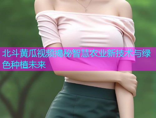 北斗黄瓜视频揭秘智慧农业新技术与绿色种植未来