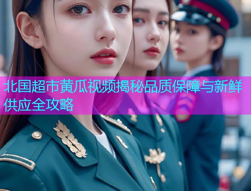 北国超市黄瓜视频揭秘品质保障与新鲜供应全攻略