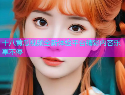 十八黄瓜视频全新体验平台精彩内容乐享不停