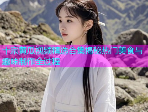 十宗黄瓜视频精选合集揭秘热门美食与趣味制作全过程