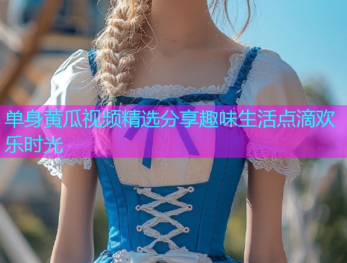 单身黄瓜视频精选分享趣味生活点滴欢乐时光
