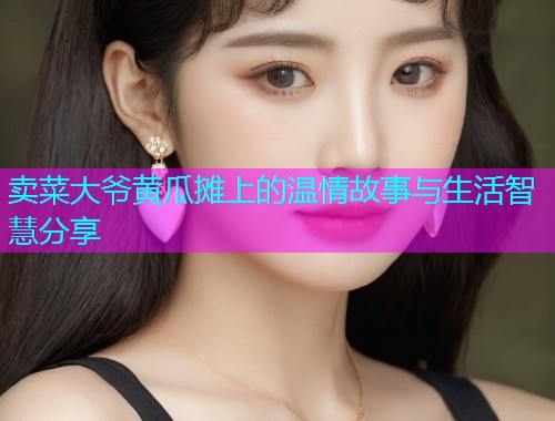 卖菜大爷黄瓜摊上的温情故事与生活智慧分享