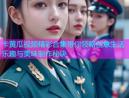 卡黄瓜视频精彩合集带你领略创意生活乐趣与美味制作秘诀