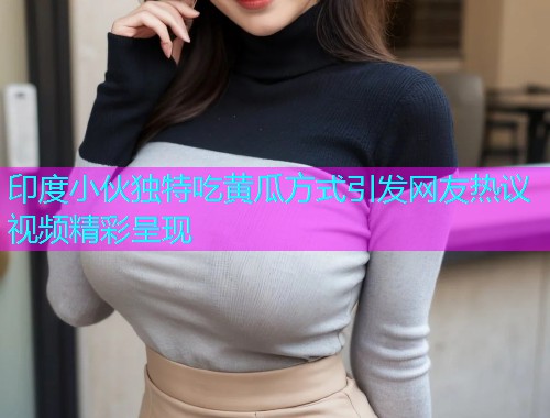 印度小伙独特吃黄瓜方式引发网友热议视频精彩呈现