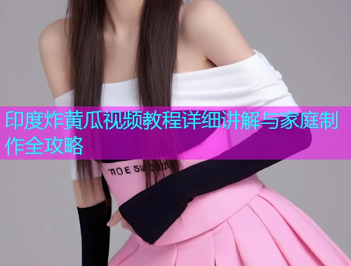 印度炸黄瓜视频教程详细讲解与家庭制作全攻略